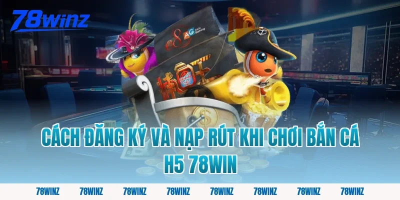 Cách đăng ký và nạp rút khi chơi bắn cá h5 78win